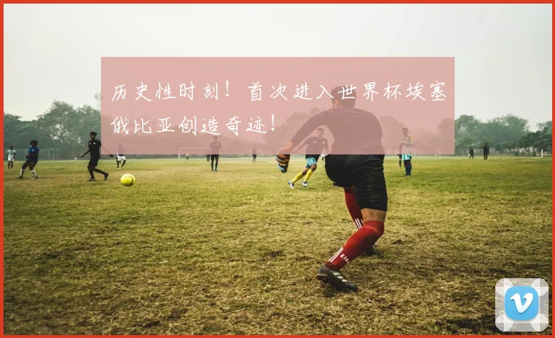 历史性时刻！首次进入世界杯埃塞俄比亚创造奇迹！