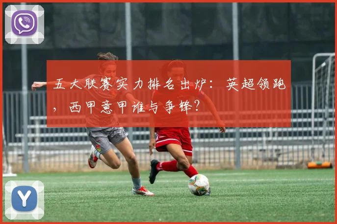 五大联赛实力排名出炉：英超领跑，西甲意甲谁与争锋？